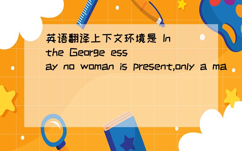英语翻译上下文环境是 In the George essay no woman is present,only a ma