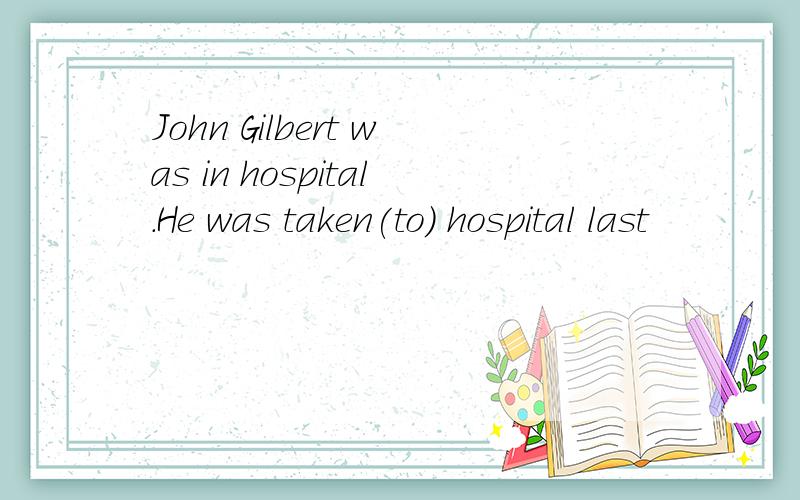 John Gilbert was in hospital.He was taken(to) hospital last