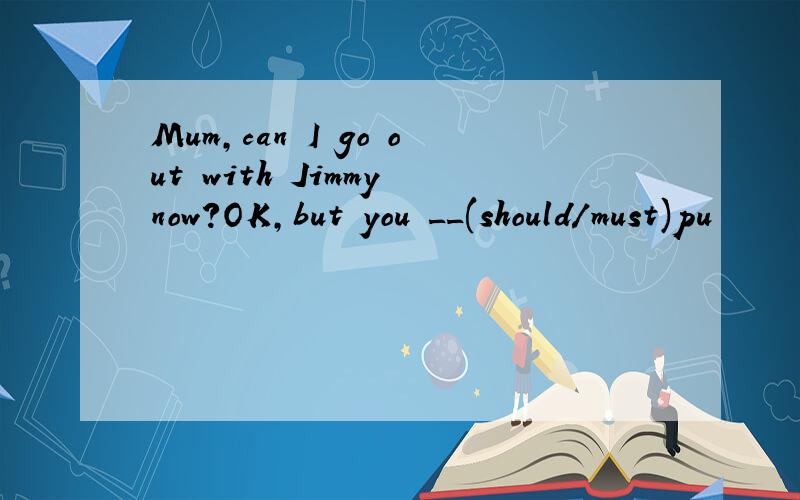 Mum,can I go out with Jimmy now?OK,but you __(should/must)pu