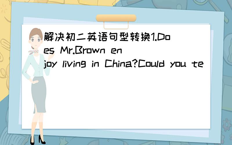 解决初二英语句型转换1.Does Mr.Brown enjoy living in China?Could you te
