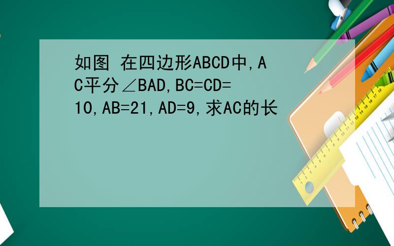 如图 在四边形ABCD中,AC平分∠BAD,BC=CD=10,AB=21,AD=9,求AC的长