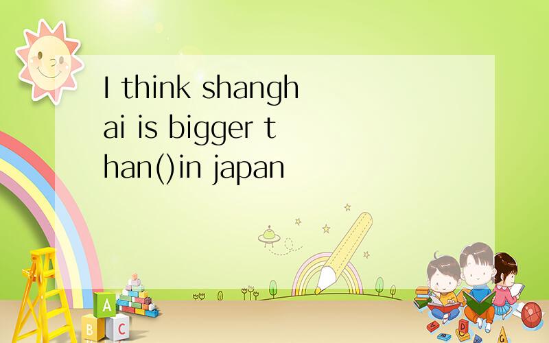 I think shanghai is bigger than()in japan