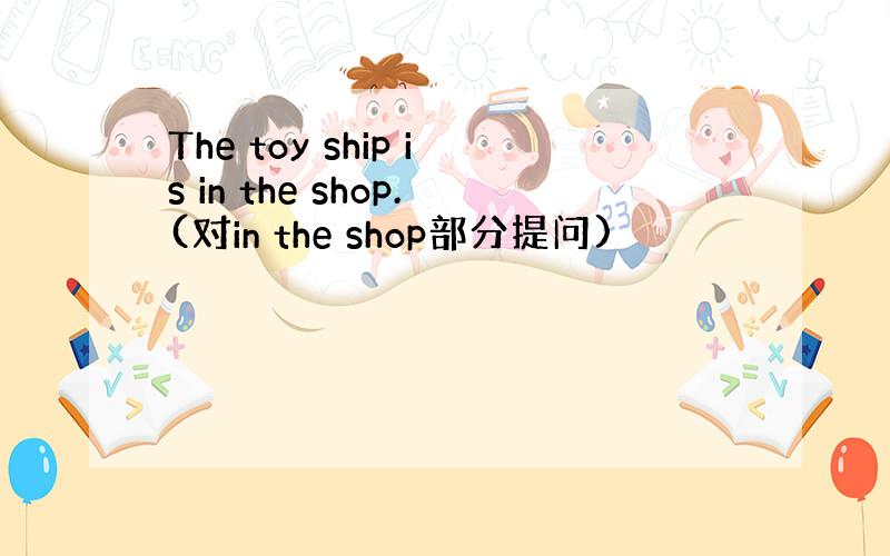 The toy ship is in the shop.(对in the shop部分提问)