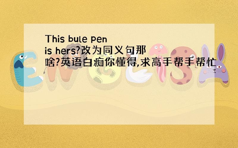 This bule pen is hers?改为同义句那啥?英语白痴你懂得,求高手帮手帮忙