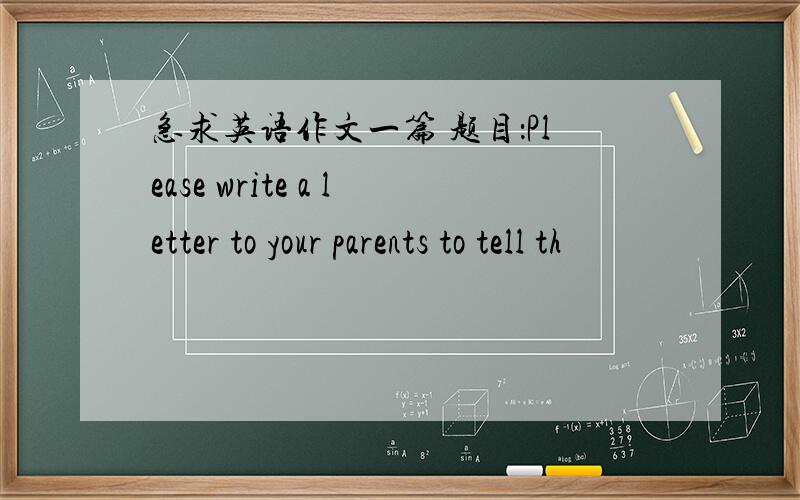 急求英语作文一篇 题目：Please write a letter to your parents to tell th