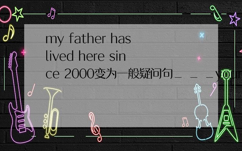 my father has lived here since 2000变为一般疑问句_ _ _your father_
