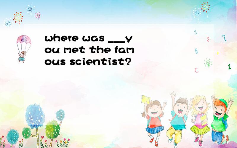 where was ___you met the famous scientist?