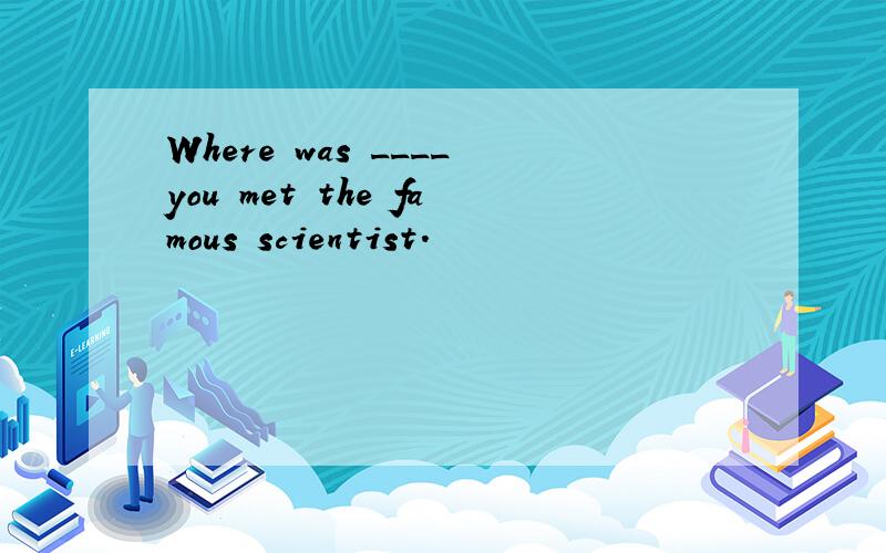 Where was ____you met the famous scientist.