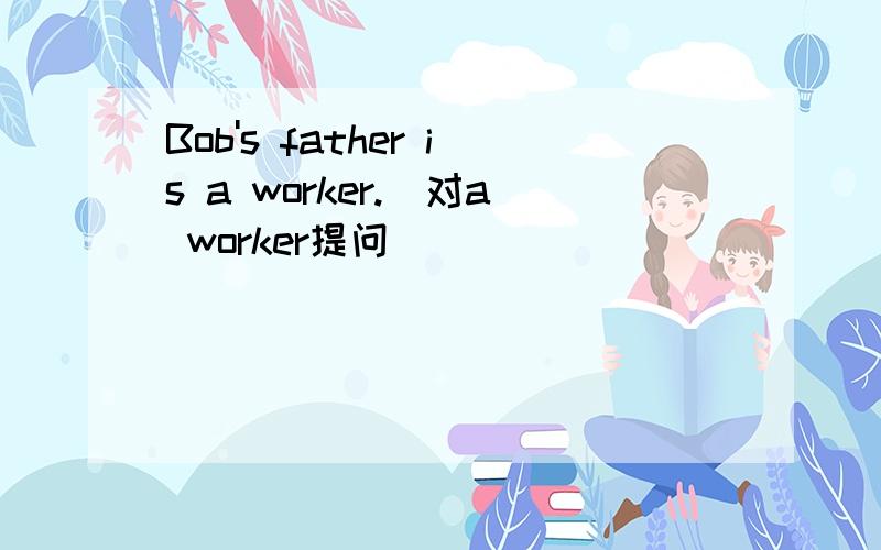 Bob's father is a worker.(对a worker提问)