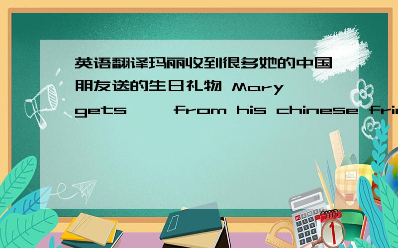 英语翻译玛丽收到很多她的中国朋友送的生日礼物 Mary gets 【】from his chinese friends小
