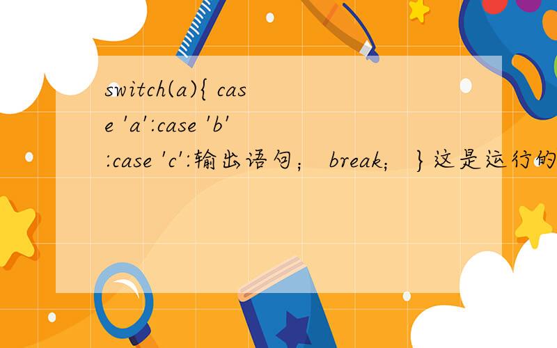 switch(a){ case 'a':case 'b':case 'c':输出语句； break； }这是运行的哪一个
