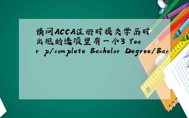 请问ACCA注册时提交学历时出现的选项里有一个3 Year p/complete Bachelor Degree/Bac
