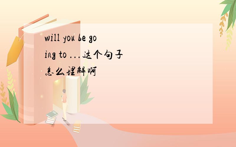 will you be going to ...这个句子怎么理解啊