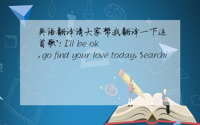 英语翻译请大家帮我翻译一下这首歌`!I'll be ok,go find your love today,Searchi