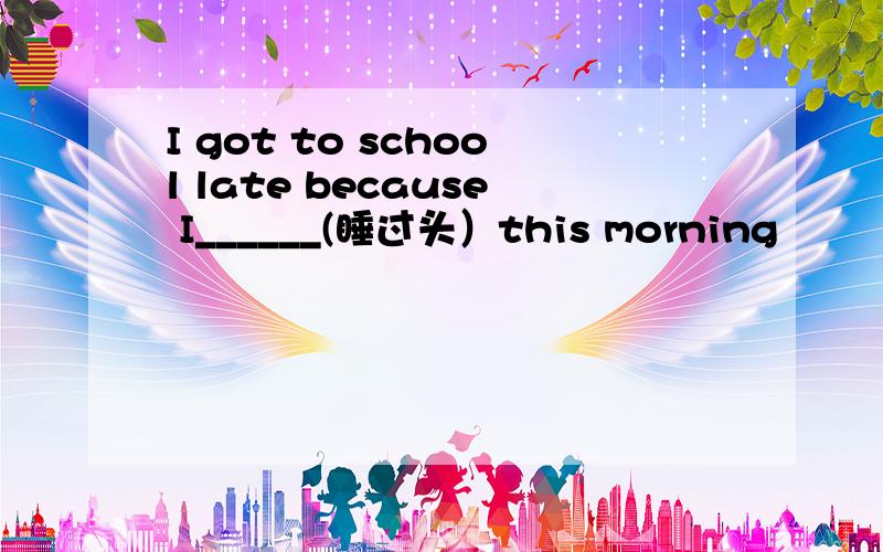I got to school late because I______(睡过头）this morning
