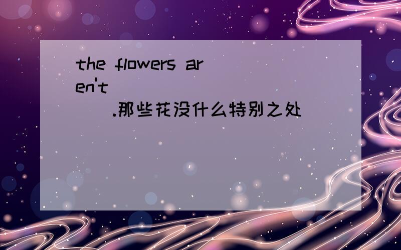 the flowers aren't _____ _____.那些花没什么特别之处