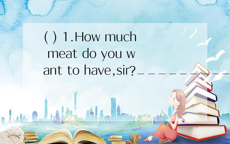 ( ) 1.How much meat do you want to have,sir?_________ .