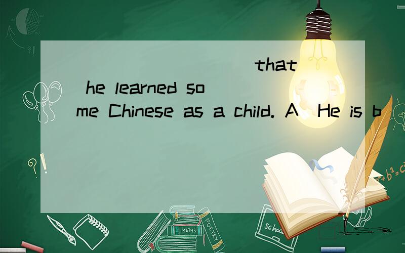 _________ that he learned some Chinese as a child. A．He is b
