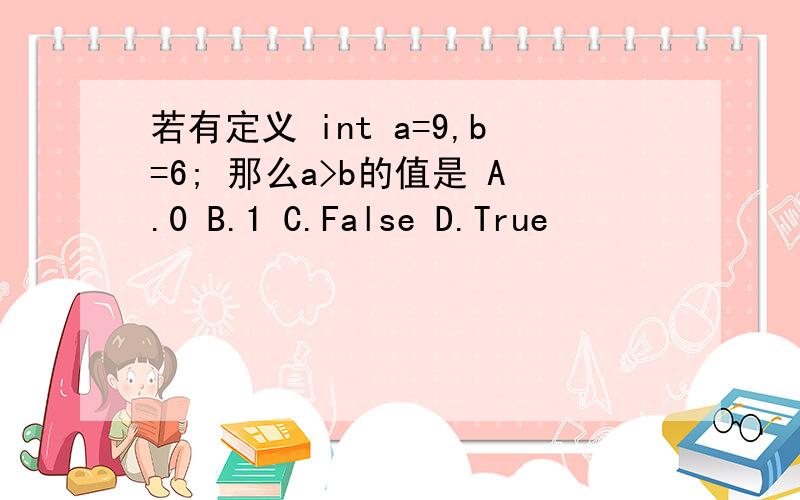 若有定义 int a=9,b=6; 那么a>b的值是 A.0 B.1 C.False D.True