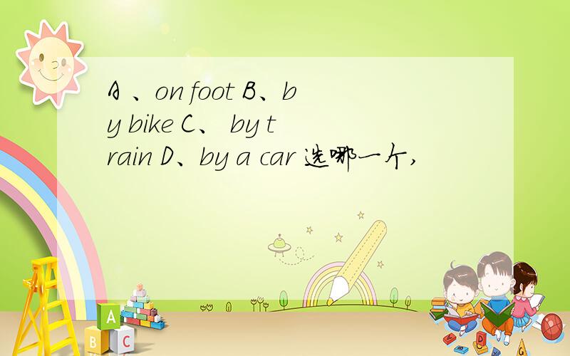 A 、on foot B、by bike C、 by train D、by a car 选哪一个,