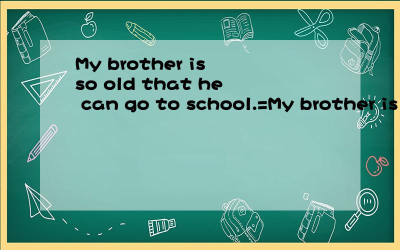 My brother is so old that he can go to school.=My brother is
