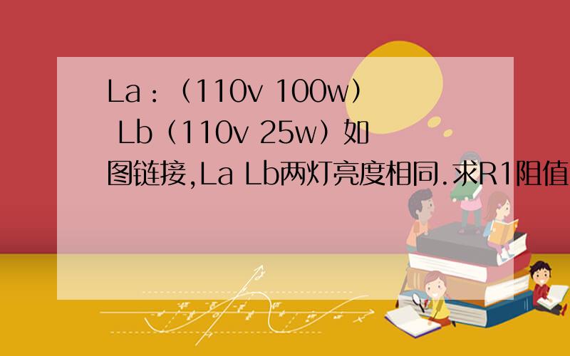 La：（110v 100w） Lb（110v 25w）如图链接,La Lb两灯亮度相同.求R1阻值