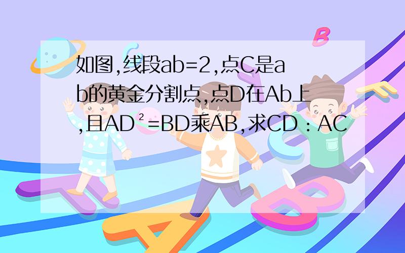 如图,线段ab=2,点C是ab的黄金分割点,点D在Ab上,且AD²=BD乘AB,求CD：AC