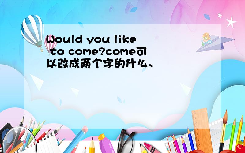 Would you like to come?come可以改成两个字的什么、