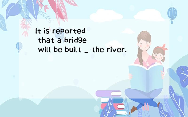 It is reported that a bridge will be built _ the river.