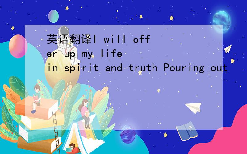英语翻译I will offer up my life in spirit and truth Pouring out