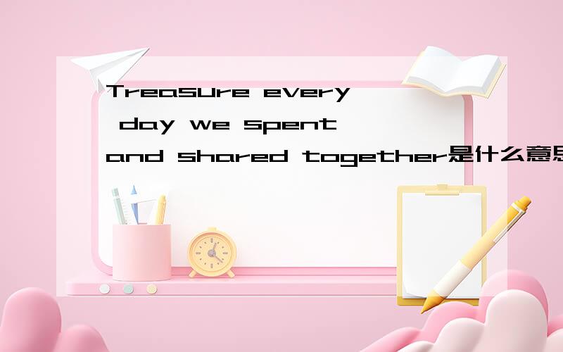 Treasure every day we spent and shared together是什么意思?
