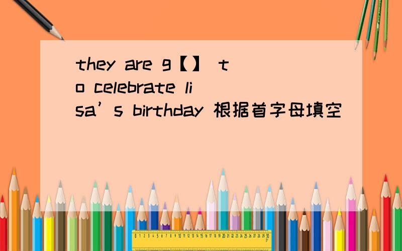 they are g【】 to celebrate lisa’s birthday 根据首字母填空