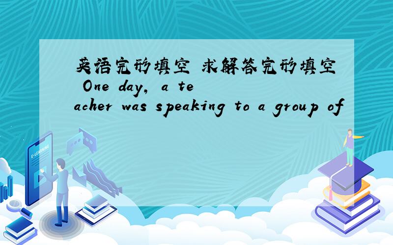 英语完形填空 求解答完形填空 One day, a teacher was speaking to a group of
