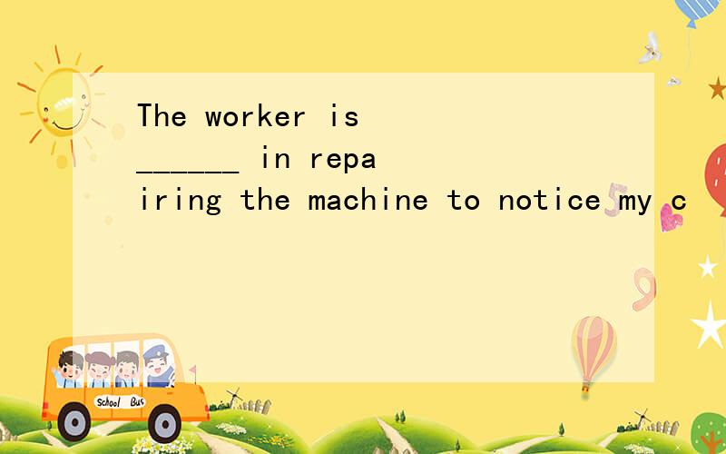 The worker is ______ in repairing the machine to notice my c