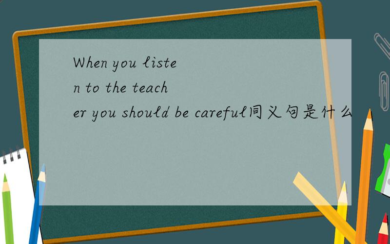 When you listen to the teacher you should be careful同义句是什么