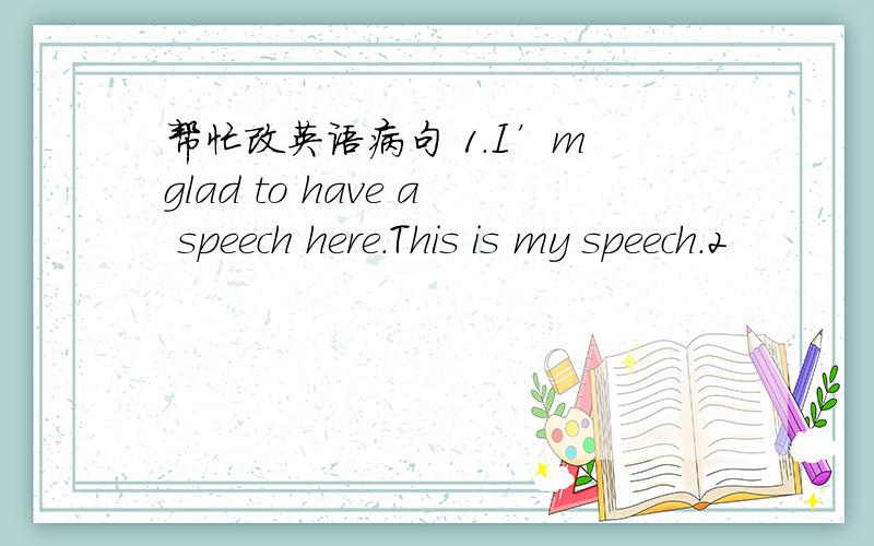 帮忙改英语病句 1.I’m glad to have a speech here.This is my speech.2