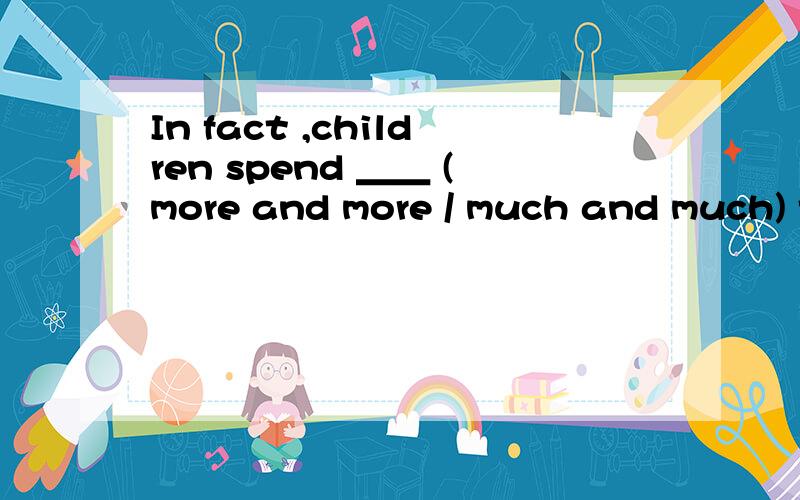 In fact ,children spend ＿＿ (more and more / much and much) t