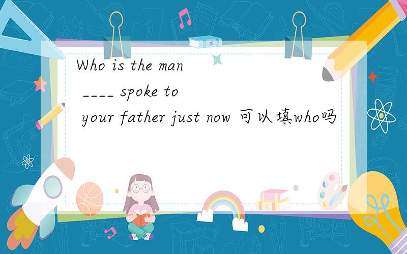 Who is the man ____ spoke to your father just now 可以填who吗