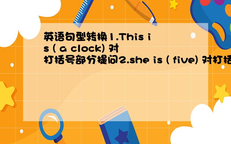 英语句型转换1.This is ( a clock) 对打括号部分提问2.she is ( five) 对打括号部分提问