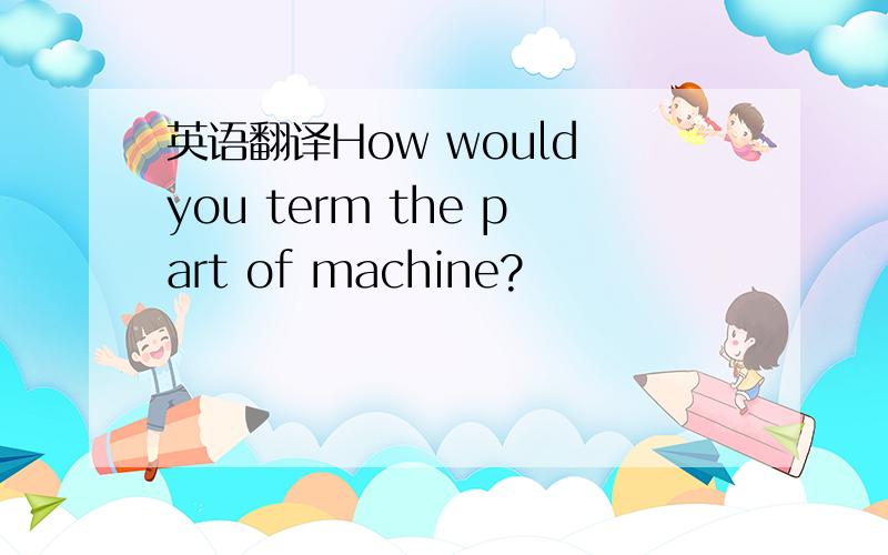 英语翻译How would you term the part of machine?