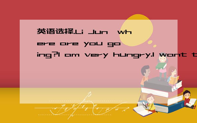 英语选择.Li Jun,where are you going?I am very hungry.I want to f