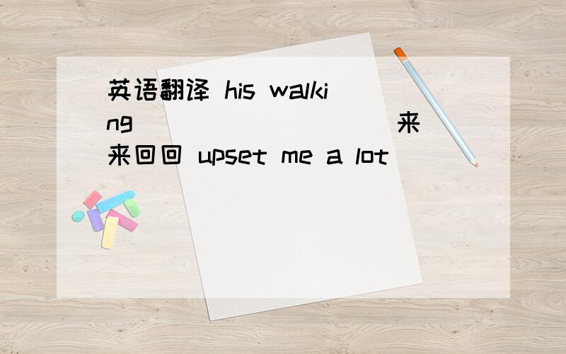 英语翻译 his walking___ ___ ___来来回回 upset me a lot