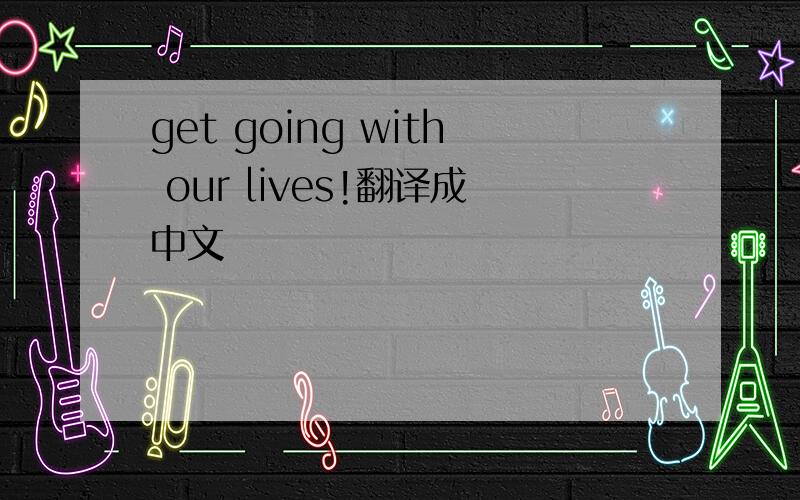 get going with our lives!翻译成中文