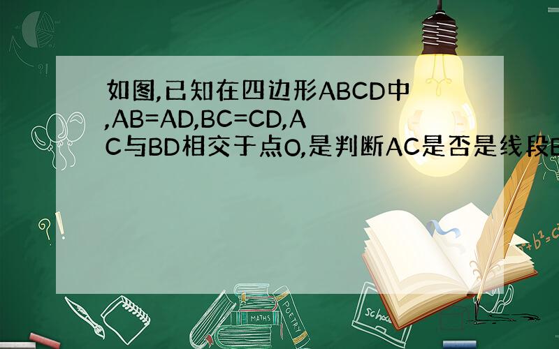 如图,已知在四边形ABCD中,AB=AD,BC=CD,AC与BD相交于点O,是判断AC是否是线段BD的垂直平分线,并说明