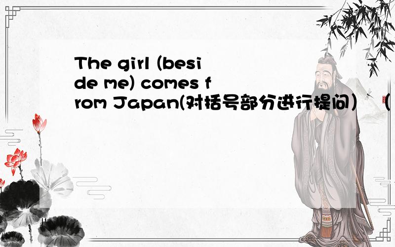 The girl (beside me) comes from Japan(对括号部分进行提问） （ ）（ ）comes