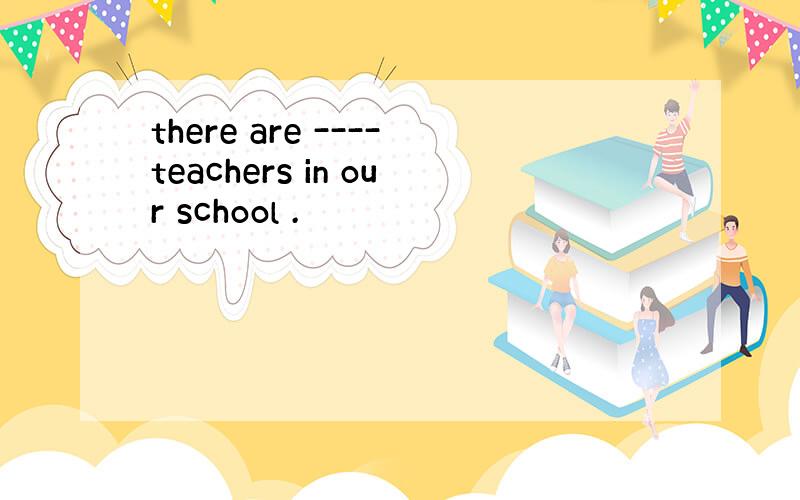 there are ----teachers in our school .