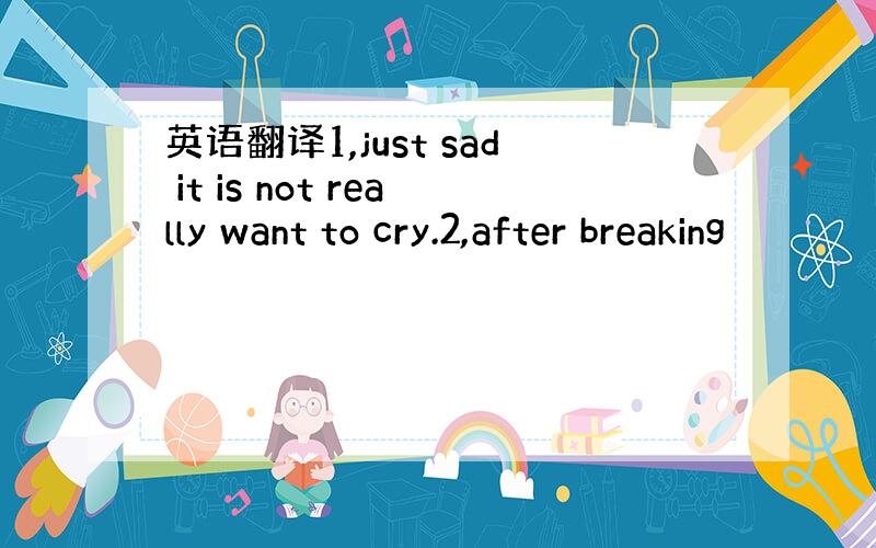 英语翻译1,just sad it is not really want to cry.2,after breaking