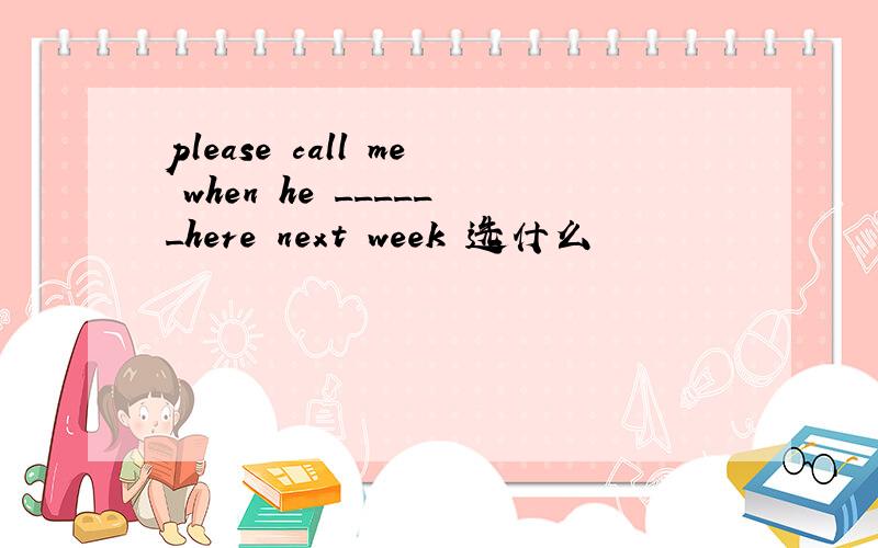 please call me when he ______here next week 选什么