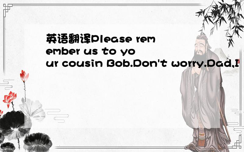 英语翻译Please remember us to your cousin Bob.Don't worry.Dad,I