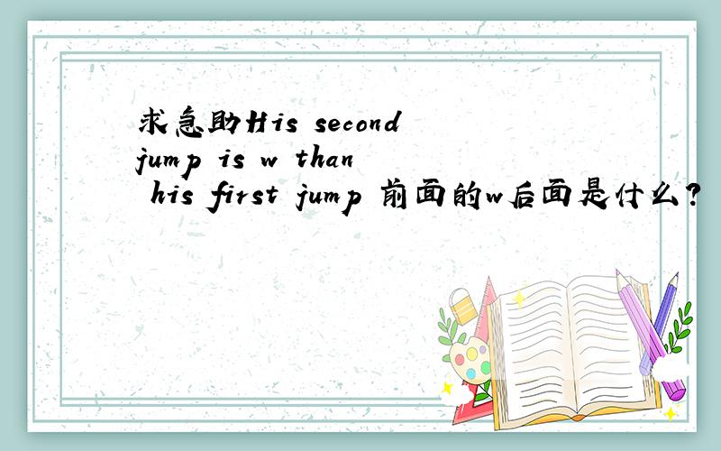 求急助His second jump is w than his first jump 前面的w后面是什么?
